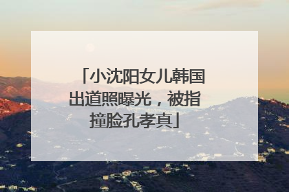 小沈阳女儿韩国出道照曝光，被指撞脸孔孝真