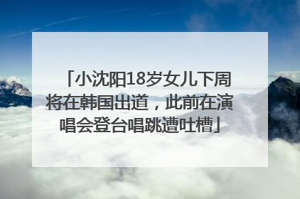 小沈阳18岁女儿下周将在韩国出道，此前在演唱会登台唱跳遭吐槽