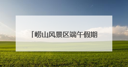崂山风景区端午假期待客12.88万人次，非遗成流量密码
