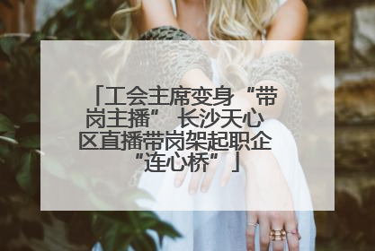工会主席变身“带岗主播” 长沙天心区直播带岗架起职企“连心桥”