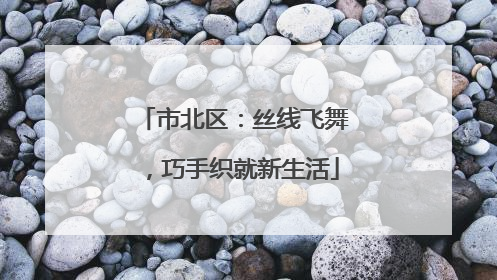 市北区：丝线飞舞，巧手织就新生活