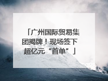 广州国际贸易集团揭牌！现场签下超亿元“首单”