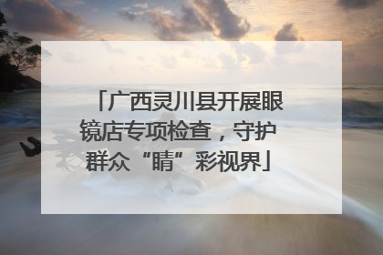 广西灵川县开展眼镜店专项检查，守护群众“睛”彩视界
