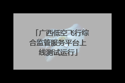广西低空飞行综合监管服务平台上线测试运行
