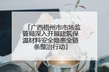 广西梧州市市场监管局深入开展建筑保温材料安全隐患全链条整治行动