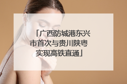 广西防城港东兴市首次与贵川陕粤实现高铁直通