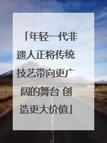 年轻一代非遗人正将传统技艺带向更广阔的舞台 创造更大价值