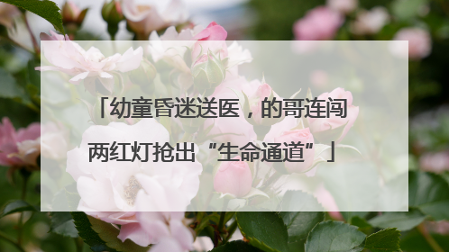 幼童昏迷送医，的哥连闯两红灯抢出“生命通道”