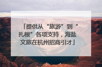 提供从“旅游”到“扎根”各项支持，海盐文旅在杭州招商引才