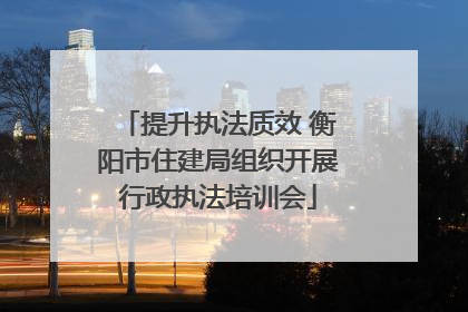 提升执法质效 衡阳市住建局组织开展行政执法培训会