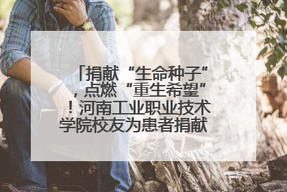 捐献“生命种子”，点燃“重生希望”！河南工业职业技术学院校友为患者捐献造血干细胞