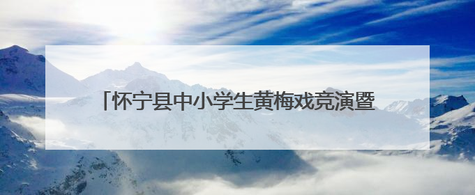 怀宁县中小学生黄梅戏竞演暨教学成果展演活动圆满落幕