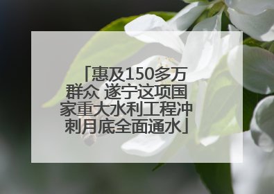 惠及150多万群众 遂宁这项国家重大水利工程冲刺月底全面通水