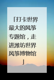 打卡世界最大的风筝专题馆，走进潍坊世界风筝博物馆