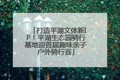 打造平湖文体新IP！平湖生态园骑行基地迎首届趣味亲子户外骑行赛