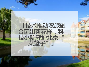 技术推动农旅融合玩出新花样，科技小院守护北京“菜篮子”