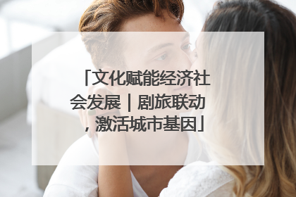 文化赋能经济社会发展｜剧旅联动，激活城市基因