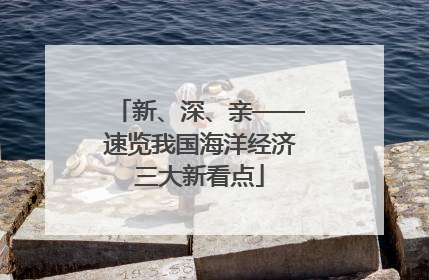 新、深、亲——速览我国海洋经济三大新看点