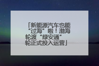 新能源汽车也能“过海”啦！渤海轮渡“绿安通” 轮正式投入运营