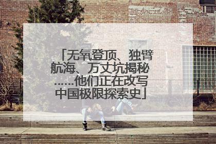 无氧登顶、独臂航海、万丈坑揭秘……他们正在改写中国极限探索史