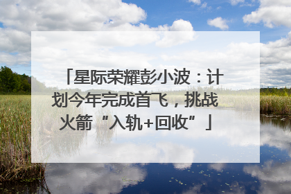 星际荣耀彭小波：计划今年完成首飞，挑战火箭“入轨+回收”
