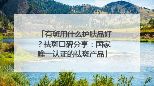 有斑用什么护肤品好？祛斑口碑分享：国家唯一认证的祛斑产品