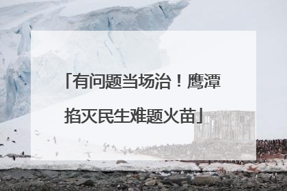 有问题当场治！鹰潭掐灭民生难题火苗