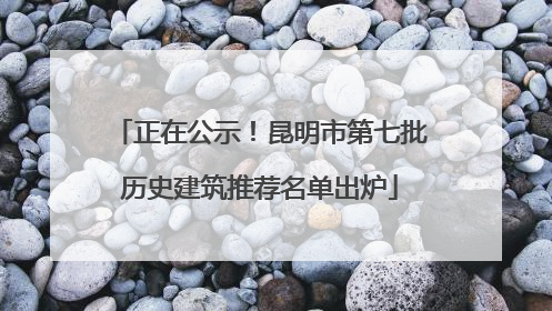 正在公示！昆明市第七批历史建筑推荐名单出炉