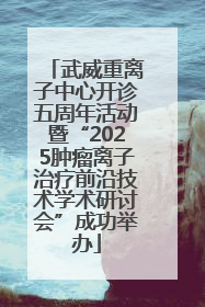 武威重离子中心开诊五周年活动暨“2025肿瘤离子治疗前沿技术学术研讨会”成功举办