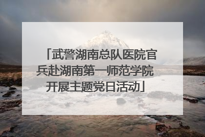 武警湖南总队医院官兵赴湖南第一师范学院开展主题党日活动