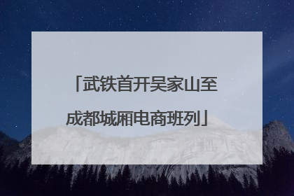 武铁首开吴家山至成都城厢电商班列