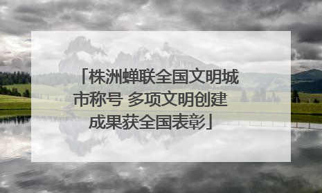 株洲蝉联全国文明城市称号 多项文明创建成果获全国表彰