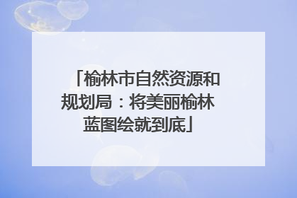 榆林市自然资源和规划局：将美丽榆林蓝图绘就到底