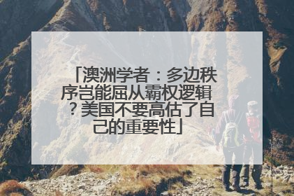 澳洲学者：多边秩序岂能屈从霸权逻辑？美国不要高估了自己的重要性