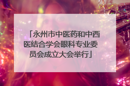 永州市中医药和中西医结合学会眼科专业委员会成立大会举行