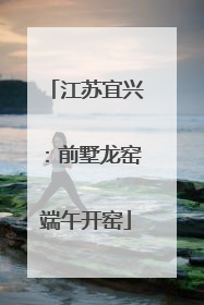江苏宜兴：前墅龙窑端午开窑