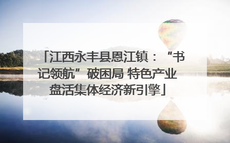 江西永丰县恩江镇：“书记领航”破困局 特色产业盘活集体经济新引擎