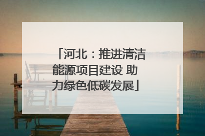 河北：推进清洁能源项目建设 助力绿色低碳发展