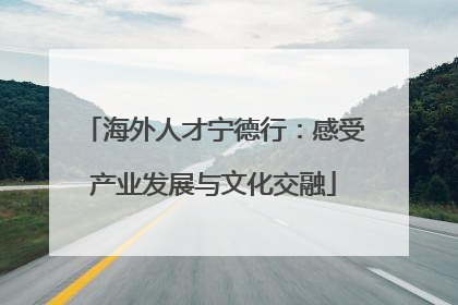 海外人才宁德行：感受产业发展与文化交融