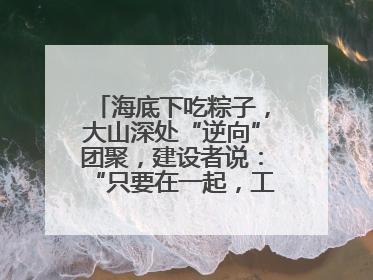 海底下吃粽子，大山深处“逆向”团聚，建设者说：“只要在一起，工地亦是家”