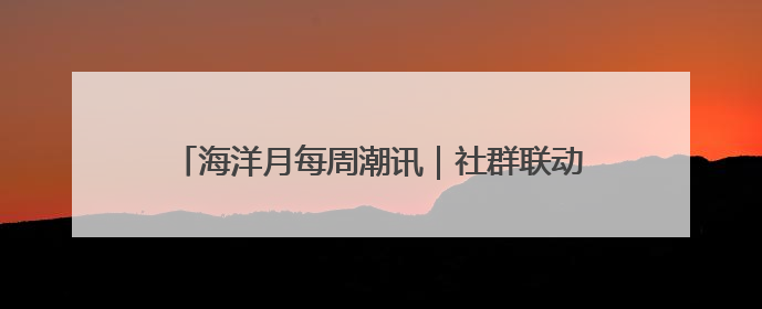 海洋月每周潮讯｜社群联动，多元场景共绘蔚蓝新章
