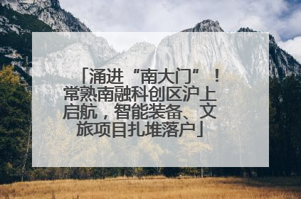 涌进“南大门”！常熟南融科创区沪上启航，智能装备、文旅项目扎堆落户