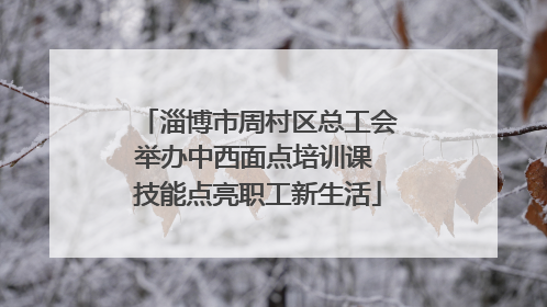 淄博市周村区总工会举办中西面点培训课 技能点亮职工新生活