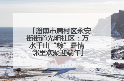 淄博市周村区永安街街道光明社区：万水千山“粽”是情 邻里欢聚迎端午