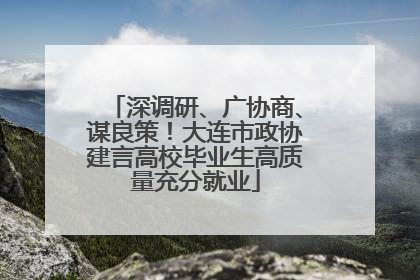 深调研、广协商、谋良策！大连市政协建言高校毕业生高质量充分就业