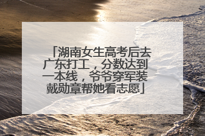 湖南女生高考后去广东打工，分数达到一本线，爷爷穿军装戴勋章帮她看志愿