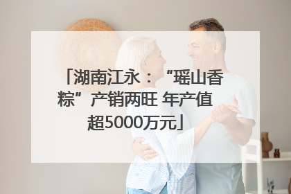 湖南江永：“瑶山香粽”产销两旺 年产值超5000万元
