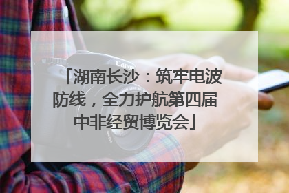 湖南长沙：筑牢电波防线，全力护航第四届中非经贸博览会