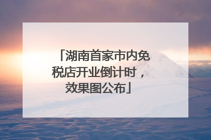 湖南首家市内免税店开业倒计时，效果图公布