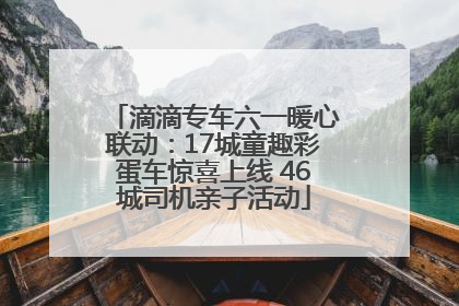 滴滴专车六一暖心联动：17城童趣彩蛋车惊喜上线 46城司机亲子活动